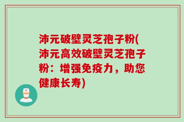 沛元破壁灵芝孢子粉(沛元高效破壁灵芝孢子粉：增强免疫力，助您健康长寿)