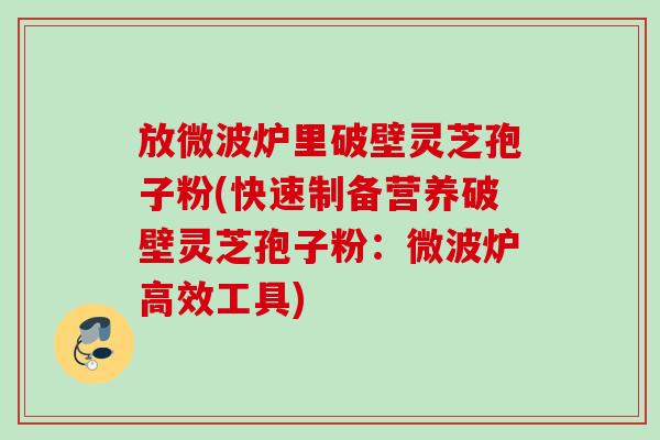 放微波炉里破壁灵芝孢子粉(快速制备营养破壁灵芝孢子粉：微波炉高效工具)
