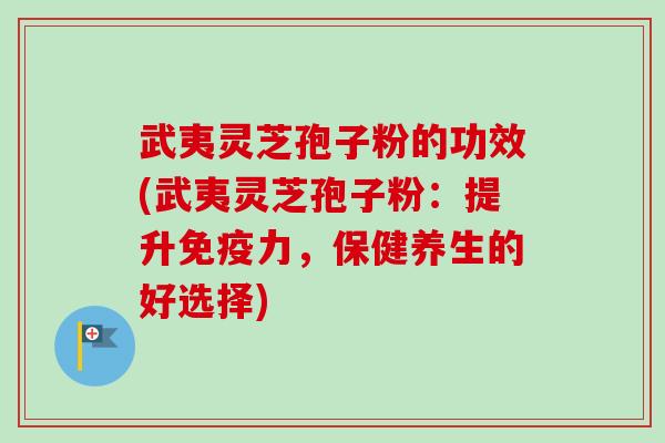 武夷灵芝孢子粉的功效(武夷灵芝孢子粉：提升免疫力，保健养生的好选择)