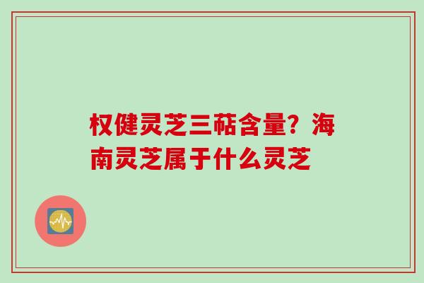 权健灵芝三萜含量？海南灵芝属于什么灵芝