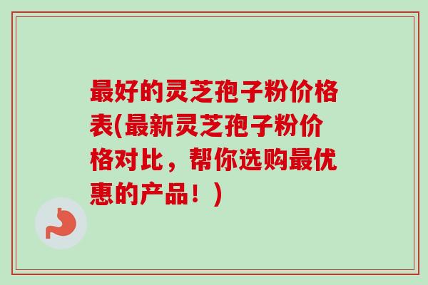 最好的灵芝孢子粉价格表(最新灵芝孢子粉价格对比，帮你选购最优惠的产品！)