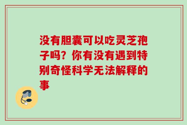 没有胆囊可以吃灵芝孢子吗？你有没有遇到特别奇怪科学无法解释的事