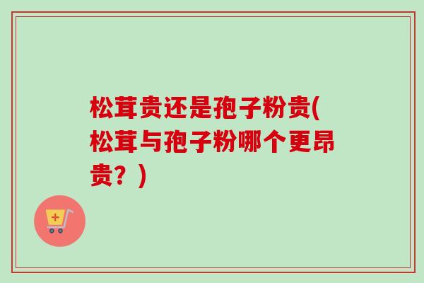 松茸贵还是孢子粉贵(松茸与孢子粉哪个更昂贵？)