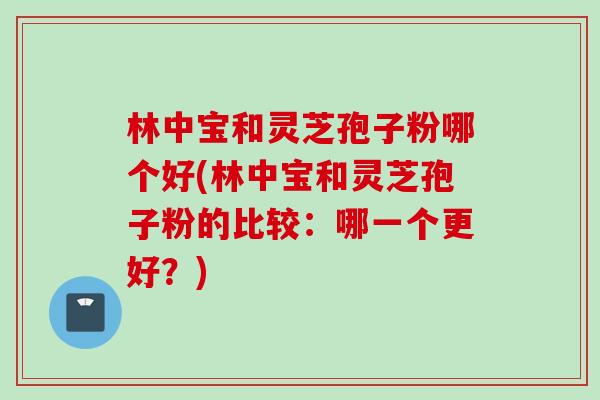 林中宝和灵芝孢子粉哪个好(林中宝和灵芝孢子粉的比较：哪一个更好？)