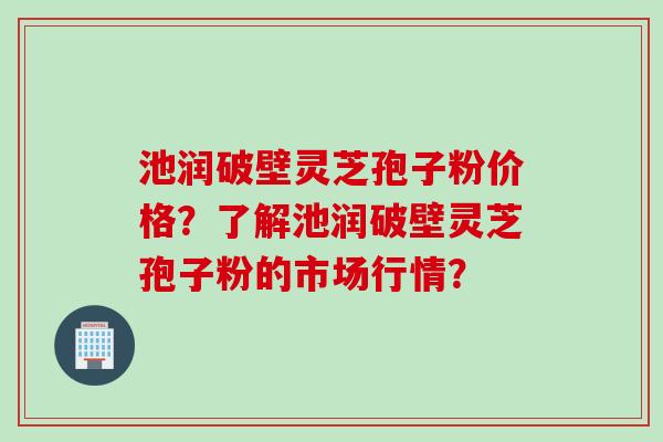 池润破壁灵芝孢子粉价格？了解池润破壁灵芝孢子粉的市场行情？