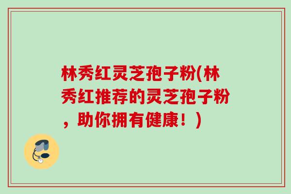 林秀红灵芝孢子粉(林秀红推荐的灵芝孢子粉,助你拥有健康!) 林秀红灵芝孢子粉(林秀红推荐的灵芝孢子粉,助你拥有健康!)