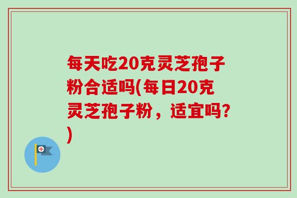 每天吃20克灵芝孢子粉合适吗(每日20克灵芝孢子粉,适宜吗?) 每天吃20克灵芝孢子粉合适吗(每日20克灵芝孢子粉,适宜吗?)