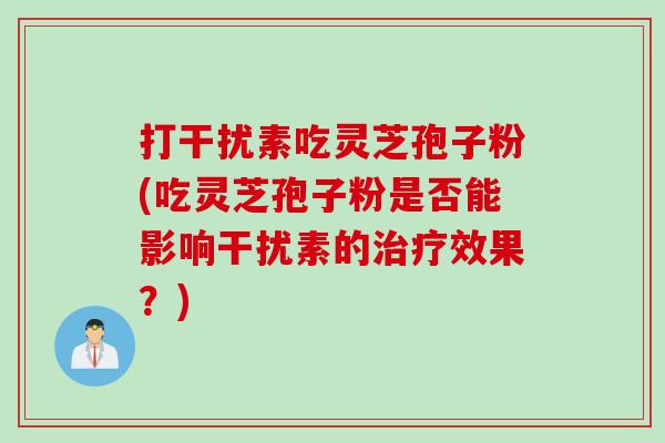 打干扰素吃灵芝孢子粉(吃灵芝孢子粉是否能影响干扰素的治疗效果？)