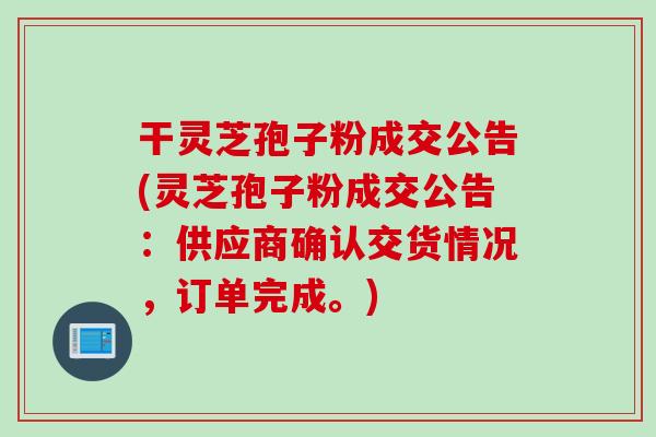 干灵芝孢子粉成交公告(灵芝孢子粉成交公告：供应商确认交货情况，订单完成。)