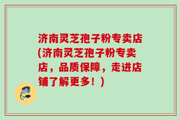 济南灵芝孢子粉专卖店(济南灵芝孢子粉专卖店，品质保障，走进店铺了解更多！)