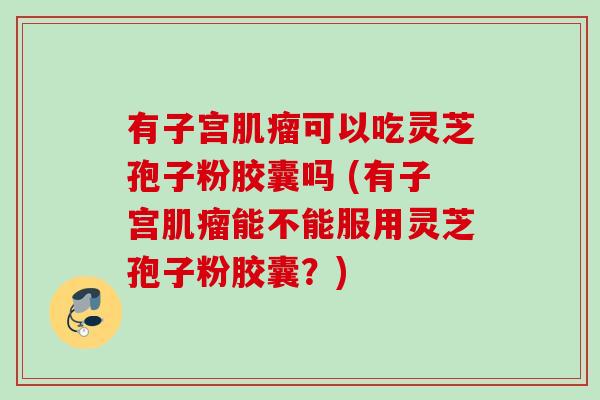 有子宫肌瘤可以吃灵芝孢子粉胶囊吗 (有子宫肌瘤能不能服用灵芝孢子粉胶囊？)