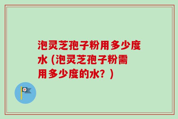 泡灵芝孢子粉用多少度水 (泡灵芝孢子粉需用多少度的水？)