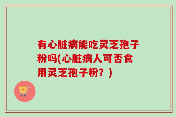 有心脏病能吃灵芝孢子粉吗(心脏病人可否食用灵芝孢子粉？)