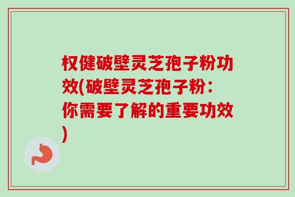权健破壁灵芝孢子粉功效(破壁灵芝孢子粉：你需要了解的重要功效)