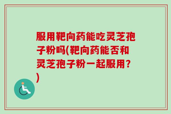 服用靶向药能吃灵芝孢子粉吗(靶向药能否和灵芝孢子粉一起服用？)