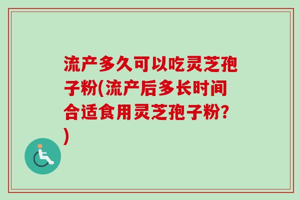 流产多久可以吃灵芝孢子粉(流产后多长时间合适食用灵芝孢子粉？)