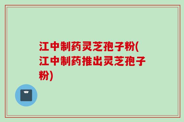 江中制药灵芝孢子粉(江中制药推出灵芝孢子粉)