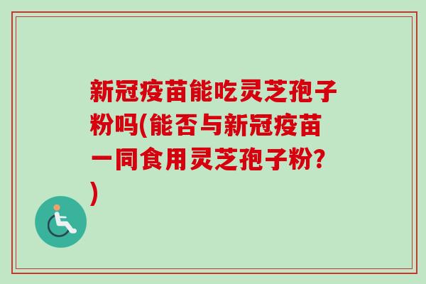 新冠疫苗能吃灵芝孢子粉吗(能否与新冠疫苗一同食用灵芝孢子粉？)