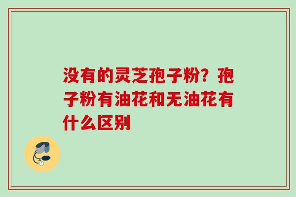 没有的灵芝孢子粉？孢子粉有油花和无油花有什么区别