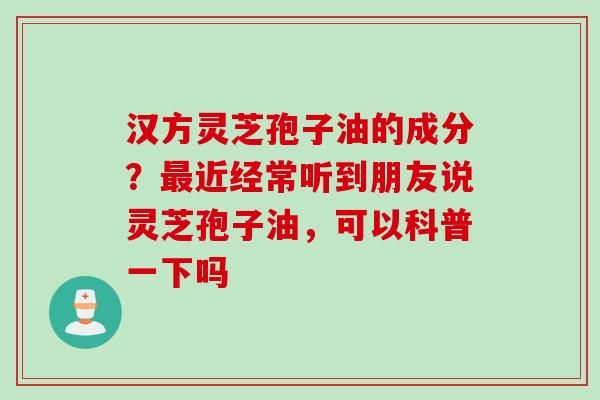 汉方灵芝孢子油的成分？最近经常听到朋友说灵芝孢子油，可以科普一下吗