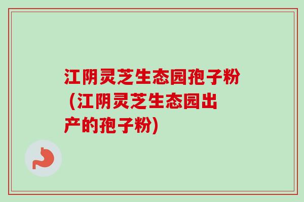 江阴灵芝生态园孢子粉 (江阴灵芝生态园出产的孢子粉)