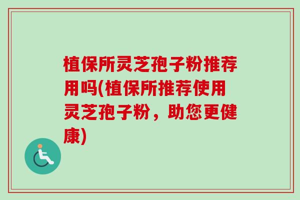 植保所灵芝孢子粉推荐用吗(植保所推荐使用灵芝孢子粉，助您更健康)