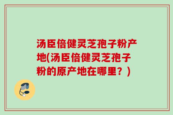 汤臣倍健灵芝孢子粉产地(汤臣倍健灵芝孢子粉的原产地在哪里？)