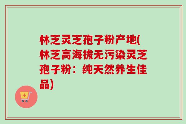 林芝灵芝孢子粉产地(林芝高海拔无污染灵芝孢子粉：纯天然养生佳品)