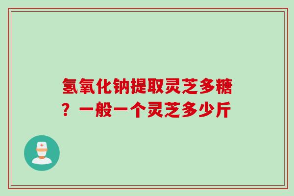 氢氧化钠提取灵芝多糖？一般一个灵芝多少斤