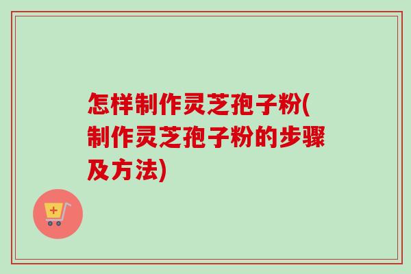 怎样制作灵芝孢子粉(制作灵芝孢子粉的步骤及方法)