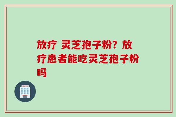 放疗 灵芝孢子粉？放疗患者能吃灵芝孢子粉吗