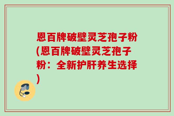 恩百牌破壁灵芝孢子粉(恩百牌破壁灵芝孢子粉：全新护肝养生选择)