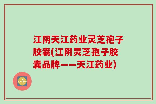 江阴天江药业灵芝孢子胶囊(江阴灵芝孢子胶囊品牌——天江药业)