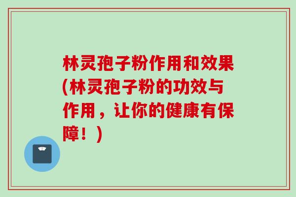 林灵孢子粉作用和效果(林灵孢子粉的功效与作用，让你的健康有保障！)