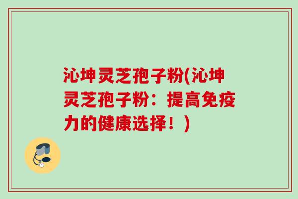 沁坤灵芝孢子粉(沁坤灵芝孢子粉:提高免疫力的健康选择!) 沁坤灵芝孢子粉(沁坤灵芝孢子粉:提高免疫力的健康选择!)