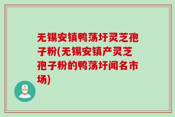 无锡安镇鸭荡圩灵芝孢子粉(无锡安镇产灵芝孢子粉的鸭荡圩闻名市场)