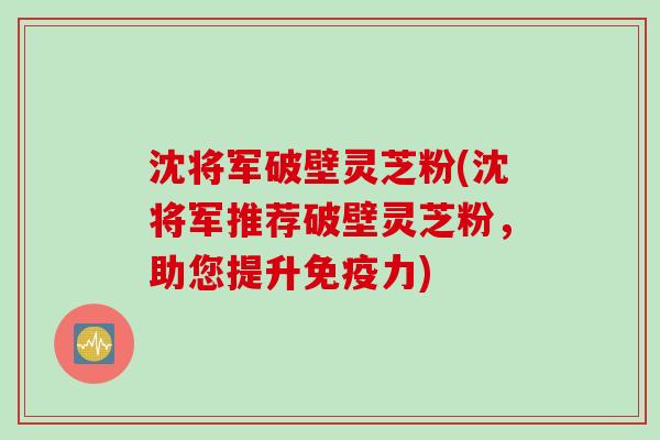 沈将军破壁灵芝粉(沈将军推荐破壁灵芝粉，助您提升免疫力)