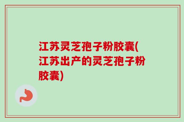 江苏灵芝孢子粉胶囊(江苏出产的灵芝孢子粉胶囊)