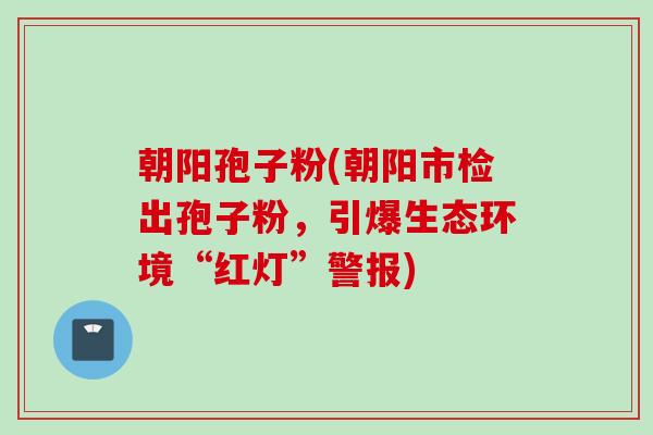 朝阳孢子粉(朝阳市检出孢子粉，引爆生态环境“红灯”警报)