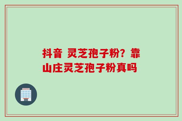 抖音 灵芝孢子粉？靠山庄灵芝孢子粉真吗