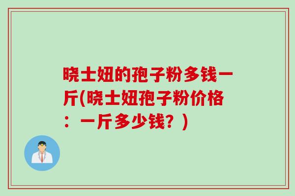晓士妞的孢子粉多钱一斤(晓士妞孢子粉价格：一斤多少钱？)