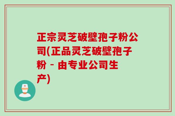 正宗灵芝破壁孢子粉公司(正品灵芝破壁孢子粉 - 由专业公司生产)