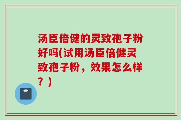 汤臣倍健的灵致孢子粉好吗(试用汤臣倍健灵致孢子粉,效果怎么样?) 汤臣倍健的灵致孢子粉好吗(试用汤臣倍健灵致孢子粉,效果怎么样?)