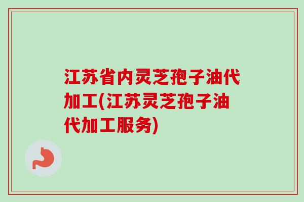 江苏省内灵芝孢子油代加工(江苏灵芝孢子油代加工服务)