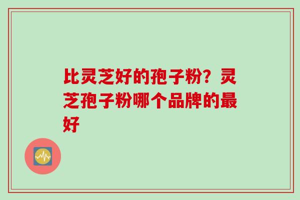 比灵芝好的孢子粉?灵芝孢子粉哪个品牌的好 比灵芝好的孢子粉?灵芝孢子粉哪个品牌的好