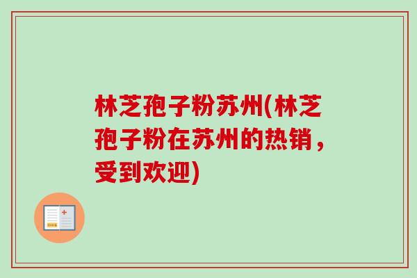 林芝孢子粉苏州(林芝孢子粉在苏州的热销，受到欢迎)