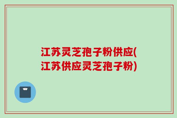 江苏灵芝孢子粉供应(江苏供应灵芝孢子粉)