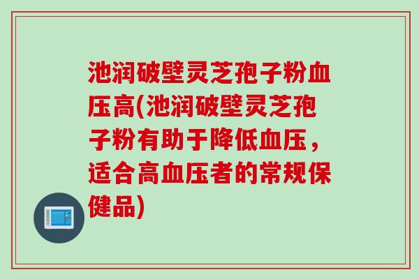 池润破壁灵芝孢子粉血压高(池润破壁灵芝孢子粉有助于降低血压，适合高血压者的常规保健品)