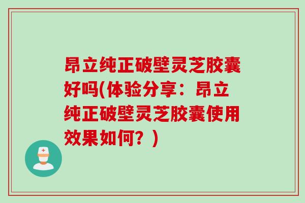 昂立纯正破壁灵芝胶囊好吗(体验分享：昂立纯正破壁灵芝胶囊使用效果如何？)