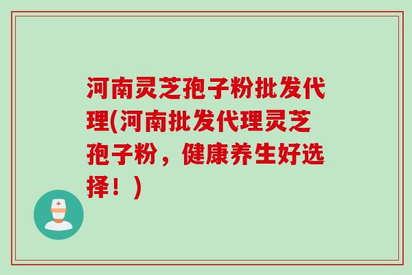 河南灵芝孢子粉批发代理(河南批发代理灵芝孢子粉,健康养生好选择!) 河南灵芝孢子粉批发代理(河南批发代理灵芝孢子粉,健康养生好选择!)